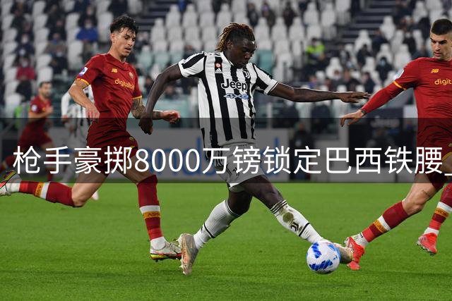 枪手豪掷8000万镑锁定巴西铁腰 吉马良斯加盟在即